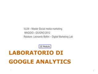 IULM – Master Social media marketing
     MAGGIO - GIUGNO 2012
    Relatore: Leonardo Bellini – Digital Marketing Lab


                    III Modulo


LABORATORIO DI
GOOGLE ANALYTICS
                                                         1
1
                                                             1
 