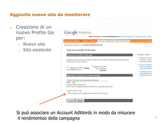 Aggiunta nuovo sito da monitorare


q    Creazione di un
      nuovo Profilo Ga
      per:
      "     Nuovo sito
      "     Sito esistente




      Si può associare un Account AdWords in modo da misurare   11
       il rendimentoo della campagna                                 11
 