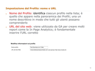 Impostazione del Profilo: nome e URL

q    Nome del Profilo: identifica ciascun profilo nella lista; è
      quello che appare nella panoramica dei Profili; una un
      nome descrittivo in modo che tutti gli utenti possano
      comprenderlo
q    URL del sito web: viene utilizzato da GA per creare molti
      report come la In Page Analytics; è fondamentale
      inserire l’URL corretto




                                                                    13
                                                                         13
 
