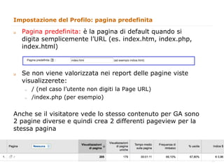 Impostazione del Profilo: pagina predefinita

q    Pagina predefinita: è la pagina di default quando si
      digita semplicemente l’URL (es. index.htm, index.php,
      index.html)



q    Se non viene valorizzata nei report delle pagine viste
      visualizzerete:
      "     / (nel caso l’utente non digiti la Page URL)
      "     /index.php (per esempio)


Anche se il visitatore vede lo stesso contenuto per GA sono
2 pagine diverse e quindi crea 2 differenti pageview per la
stessa pagina



                                                               14
                                                                    14
 