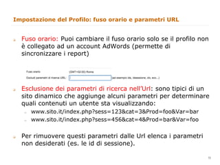 Impostazione del Profilo: fuso orario e parametri URL


q    Fuso orario: Puoi cambiare il fuso orario solo se il profilo non
      è collegato ad un account AdWords (permette di
      sincronizzare i report)




q    Esclusione dei parametri di ricerca nell’Url: sono tipici di un
      sito dinamico che aggiunge alcuni parametri per determinare
      quali contenuti un utente sta visualizzando:
      "     www.sito.it/index.php?sess=123&cat=3&Prod=foo&Var=bar
      "     www.sito.it/index.php?sess=456&cat=4&Prod=bar&Var=foo


q    Per rimuovere questi parametri dalle Url elenca i parametri
      non desiderati (es. le id di sessione).
                                                                  15
                                                                       15
 
