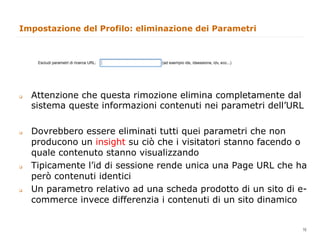 Impostazione del Profilo: eliminazione dei Parametri




q    Attenzione che questa rimozione elimina completamente dal
      sistema queste informazioni contenuti nei parametri dell’URL

q    Dovrebbero essere eliminati tutti quei parametri che non
      producono un insight su ciò che i visitatori stanno facendo o
      quale contenuto stanno visualizzando
q    Tipicamente l’id di sessione rende unica una Page URL che ha
      però contenuti identici
q    Un parametro relativo ad una scheda prodotto di un sito di e-
      commerce invece differenzia i contenuti di un sito dinamico

                                                              16
                                                                   16
 