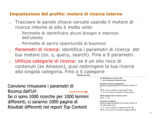 Impostazione del profilo: motore di ricerca interno

q    Tracciare le parole chiave cercate usando il motore di
      ricerca interno al sito è molto utile:
      "     Permette di identificare alcuni bisogni e interessi
            dell’utente
      "     Permette di aprire opportunità di business
q    Parametri di ricerca: identifica i parametri di ricerca del
      tuo motore (es. s, query, search). Fino a 5 parametri.
q    Utilizza categorie di ricerca: se è un sito ricco di
      contenuti (es Amazon), puoi restringere la tua ricerca
      alla singola categoria. Fino a 5 categorie


Conviene rimuovere i parametri di
Ricerca dall’Url
Se ci sono 1000 ricerche per 1000 termini
differenti, ci saranno 1000 pagine di
Risultati differenti nel report Top Content                         17
                                                                         17
 