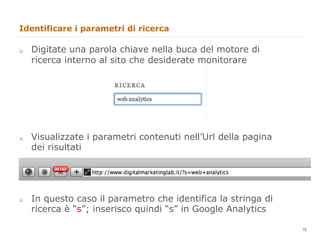 Identificare i parametri di ricerca

q    Digitate una parola chiave nella buca del motore di
      ricerca interno al sito che desiderate monitorare




q    Visualizzate i parametri contenuti nell’Url della pagina
      dei risultati




q    In questo caso il parametro che identifica la stringa di
      ricerca è “s”; inserisco quindi “s” in Google Analytics
                                                                 19
                                                                      19
 