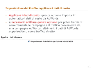 Impostazione del Profilo: applicare i dati di costo


q    Applicare i dati di costo: questa opzione importa in
      automatico i dati di costo da AdWords
q    è necessario abilitare questa opzione per poter tracciare
      correttamente le campagne e il traffico proveniente da
      una campagna AdWords; altrimenti i dati di AdWords
      apparirebbero come traffico diretto




                                                                  21
                                                                       21
 