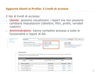 Aggiunta Utenti al Profilo: 2 Livelli di accesso


2 tipi di livelli di accesso:
q Utente: possono visualizzare i report ma non possono
   cambiare impostazioni (obiettivi, filtri, profili, variabili
   custom)
q Amministratore: hanno completo accesso a tutte le
   funzionalità e report di GA




                                                                  23
                                                                       23
 