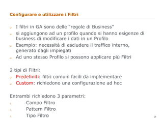 Configurare e utilizzare i Filtri


q    I filtri in GA sono delle “regole di Business”
q    si aggiungono ad un profilo quando si hanno esigenze di
      business di modificare i dati in un Profilo
q    Esempio: necessità di escludere il traffico interno,
      generato dagli impiegati
q    Ad uno stesso Profilo si possono applicare più Filtri

2 tipi di Filtri:
q Predefiniti: filtri comuni facili da implementare
q Custom: richiedono una configurazione ad hoc

Entrambi richiedono 3 parametri:
1.    Campo Filtro
2.    Pattern Filtro
                                                                26
3.    Tipo Filtro                                                    26
 