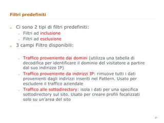 Filtri predefiniti


q    Ci sono 2 tipi di filtri predefiniti:
       "     Filtri ad inclusione
       "     Filtri ad esclusione
q    3 campi Filtro disponibili:

       "     Traffico proveniente dai domini (utilizza una tabella di
             decodifica per identificare il dominio del visitatore a partire
             dal suo indirizzo IP)
       "     Traffico proveniente da indirizzi IP: rimuove tutti i dati
             provenienti dagli indirizzi inseriti nel Pattern. Usato per
             escludere il traffico aziendale
       "     Traffico alle sottodirectory: isola i dati per una specifica
             sottodirectory sul sito. Usato per creare profili focalizzati
             solo su un’area del sito


                                                                               27
                                                                                    27
 
