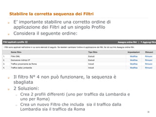 Stabilire la corretta sequenza dei Filtri

q    E’ importante stabilire una corretto ordine di
      applicazione dei Filtri ad un singolo Profilo
q    Considera il seguente ordine:




q    Il filtro N° 4 non può funzionare, la sequenza è
      sbagliata
q    2 Soluzioni:
      "     Crea 2 profili differenti (uno per traffico da Lombardia e
            uno per Roma)
      "     Crea un nuovo Filtro che includa sia il traffico dalla
            Lombardia sia il traffico da Roma                            36
                                                                              36
 