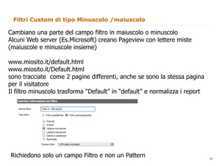 Filtri Custom di tipo Minuscolo /maiuscolo

Cambiano una parte del campo filtro in maiuscolo o minuscolo
Alcuni Web server (Es.Microsoft) creano Pageview con lettere miste
(maiuscole e minuscole insieme)

www.miosito.it/default.html
www.miosito.it/Default.html
sono tracciate come 2 pagine differenti, anche se sono la stessa pagina
per il visitatore
Il filtro minuscolo trasforma “Default” in “default” e normalizza i report




Richiedono solo un campo Filtro e non un Pattern                        40
                                                                             40
 