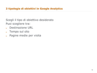 3 tipologie di obiettivi in Google Analytics



Scegli il tipo di obiettivo desiderato
Puoi scegliere tra:
  Destinazione URL
q 


  Tempo sul sito
q 


  Pagine medie per visita
q 




                                               42
                                                    42
 