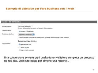 Esempio di obiettivo per Fare business con il web




Una conversione avviene ogni qualvolta un visitatore completa un processo
sul tuo sito. Ogni sito esiste per almeno una ragione…

                                                                   43
                                                                        43
 