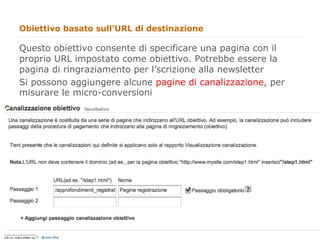 Obiettivo basato sull’URL di destinazione

Questo obiettivo consente di specificare una pagina con il
proprio URL impostato come obiettivo. Potrebbe essere la
pagina di ringraziamento per l’scrizione alla newsletter
Si possono aggiungere alcune pagine di canalizzazione, per
misurare le micro-conversioni




                                                             44
                                                                  44
 