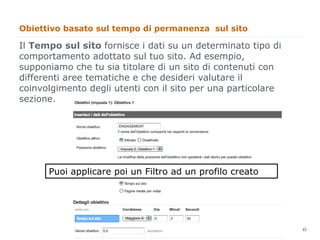 Obiettivo basato sul tempo di permanenza sul sito

Il Tempo sul sito fornisce i dati su un determinato tipo di
comportamento adottato sul tuo sito. Ad esempio,
supponiamo che tu sia titolare di un sito di contenuti con
differenti aree tematiche e che desideri valutare il
coinvolgimento degli utenti con il sito per una particolare
sezione.




      Puoi applicare poi un Filtro ad un profilo creato




                                                              45
                                                                   45
 