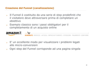 Creazione del Funnel (canalizzazione)


q    Il Funnel è costituito da una serie di step predefiniti che
      il visitatore deve attraversare prima di completare un
      obiettivo
q    Esempio classico sono i passi obbligatori per il
      completamento di un acquisto online




q    E’ un eccellente modo per visualizzare i problemi legati
      alle micro-conversioni
q    Ogni step del Funnel corrisponde ad una pagina singola




                                                                    48
                                                                         48
 