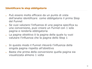 Identificare lo step obbligatorio


q    Può essere molto efficace da un punto di vista
      dell’analisi identificare come obbligatorio il primo Step
      del Funnel
q    Se vuoi valutare l’influenza di una pagina specifica su
      una conversione, puoi creare un Funnel con 1 sola
      pagina e renderla obbligatoria
q    La pagina obiettivo è la pagina della quale tu vuoi
      valutare l’influenza che la pagina dello Step 1

q    In questo modo il Funnel rileverà l’influenza della
      singola pagina rispetto all’obiettivo
q    Basta che prima della conversione quella pagina sia
      visualizzata almeno 1 volta


                                                                  50
                                                                       50
 