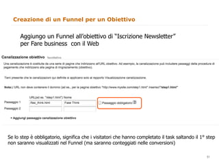 Creazione di un Funnel per un Obiettivo


      Aggiungo un Funnel all’obiettivo di “Iscrizione Newsletter”
      per Fare business con il Web




Se lo step è obbligatorio, significa che i visitatori che hanno completato il task saltando il 1° step
non saranno visualizzati nel Funnel (ma saranno conteggiati nelle conversioni)
                                                                                             51
                                                                                                  51
 