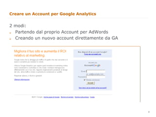 Creare un Account per Google Analytics


2 modi:
  Partendo dal proprio Account per AdWords
q 


  Creando un nuovo account direttamente da GA
q 




                                                8
                                                    8
 