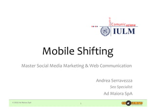 Mobile	
  Shifting	
  
         Master	
  Social	
  Media	
  Marketing	
  &	
  Web	
  Communication	
  


                                                        Andrea	
  Serravezza	
  
                                                                 Seo	
  Specialist	
  
                                                             Ad	
  Maiora	
  SpA	
  
© 2010 Ad Maiora SpA                          1
 