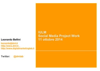 IULM 
Social Media Project Work 
Leonardo Bellini 11 ottobre 2014 
leonardo@dml.it 
http://www.dml.it 
http://www.digitalmarketinglab.it 
Twitter: @dmlab 
 