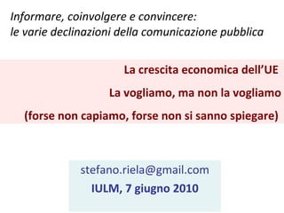Informare, coinvolgere e convincere: le varie declinazioni della comunicazione pubblica  [email_address] IULM, 7 giugno 2010 La crescita economica dell’UE  La vogliamo, ma non la vogliamo (forse non capiamo, forse non si sanno spiegare)  
