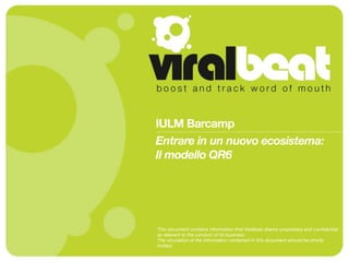 IULM Barcamp
Entrare in un nuovo ecosistema:
Il modello QR6




This document contains information that Viralbeat deems proprietary and conﬁdential
as relevant to the conduct of its business.
The circulation of the information contained in this document should be strictly
limited.
 
