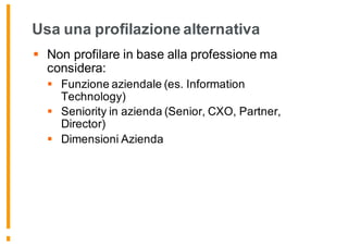 Usa una profilazione alternativa
§ Non profilare in base alla professione ma
considera:
§ Funzione aziendale (es. Information
Technology)
§ Seniority in azienda (Senior, CXO, Partner,
Director)
§ Dimensioni Azienda
 