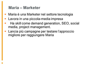 Maria – Marketer
§ Maria è una Marketer nel settore tecnologia
§ Lavora in una piccola-media impresa
§ Ha skill come demand generation, SEO, social
media, project management.
§ Lancia più campagne per testare l’approccio
migliore per raggiungere Maria
 