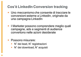 Cos’è LinkedIn Conversion tracking
§ Uno meccanismo che consente di tracciare le
conversioni esterne a Linkedin, originate da
una campagna LinkedIn
§ I Marketer possono comprendere meglio quali
campagne, ads e segmenti di audience
convertono nelle azioni desiderate
§ Possono misurare:
§ N dei lead, N registrazioni
§ N dei download, N acquisti
 