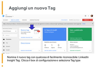 Aggiungi un nuovo Tag
Nomina il nuovo tag con qualcosa di facilmente riconoscibile: LinkedIn
Insight Tag. Clicca il box di configurazione e seleziona Tag type
 