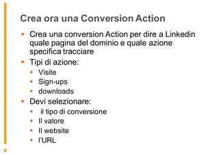 Crea ora una Conversion Action
§ Crea una conversion Action per dire a Linkedin
quale pagina del dominio e quale azione
specifica tracciare
§ Tipi di azione:
§ Visite
§ Sign-ups
§ downloads
§ Devi selezionare:
§ il tipo di conversione
§ Il valore
§ Il website
§ l’URL
 