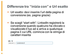 Differenze tra “inizia con” e Url esatto
§ Url esatto: devi inserire l’url della pagina di
conversione (es. pagina grazie)
§ Se scegli “start with”: LinkedIn registrerà la
conversione quando qualcuno ha cliccato o
visualizzato il tuo ad e arriva a qualunque
pagina il cui URL comincia con la stringa di
caratteri inserita
 