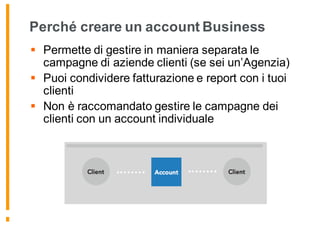 Perché creare un account Business
§ Permette di gestire in maniera separata le
campagne di aziende clienti (se sei un’Agenzia)
§ Puoi condividere fatturazione e report con i tuoi
clienti
§ Non è raccomandato gestire le campagne dei
clienti con un account individuale
 