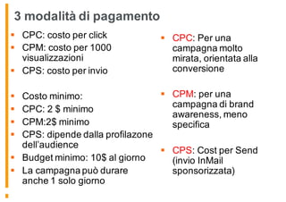 3 modalità di pagamento
§ CPC: costo per click
§ CPM: costo per 1000
visualizzazioni
§ CPS: costo per invio
§ Costo minimo:
§ CPC: 2 $ minimo
§ CPM:2$ minimo
§ CPS: dipende dalla profilazone
dell’audience
§ Budget minimo: 10$ al giorno
§ La campagna può durare
anche 1 solo giorno
§ CPC: Per una
campagna molto
mirata, orientata alla
conversione
§ CPM: per una
campagna di brand
awareness, meno
specifica
§ CPS: Cost per Send
(invio InMail
sponsorizzata)
 