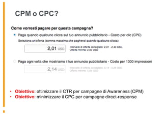 CPM o CPC?
• Obiettivo: ottimizzare il CTR per campagne di Awareness (CPM)
• Obiettivo: minimizzare il CPC per campagne direct-response
 