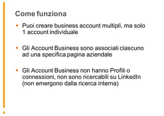 Come funziona
§ Puoi creare business account multipli, ma solo
1 account individuale
§ Gli Account Business sono associati ciascuno
ad una specifica pagina aziendale
§ Gli Account Business non hanno Profili o
connessioni, non sono ricercabili su LinkedIn
(non emergono dalla ricerca interna)
 