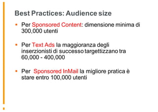 Best Practices: Audience size
§ Per Sponsored Content: dimensione minima di
300,000 utenti
§ Per Text Ads la maggioranza degli
inserzionisti di successo targettizzano tra
60,000 - 400,000
§ Per Sponsored InMail la migliore pratica è
stare entro 100,000 utenti
 