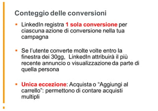 Conteggio delle conversioni
§ LinkedIn registra 1 sola conversione per
ciascuna azione di conversione nella tua
campagna
§ Se l’utente converte molte volte entro la
finestra dei 30gg, LinkedIn attribuirà il più
recente annuncio o visualizzazione da parte di
quella persona
§ Unica eccezione: Acquista o “Aggiungi al
carrello”: permettono di contare acquisti
multipli
 