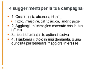 4 suggerimenti per la tua campagna
§ 1. Crea e testa alcune varianti:
§ Titolo, immagine, call to action, landing page
§ 2. Aggiungi un’immagine coerente con la tua
offerta
§ 3.Inserisci una call to action incisiva
§ 4. Trasforma il titolo in una domanda, o una
curiosità per generare maggiore interesse
 