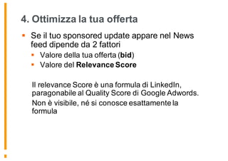 4. Ottimizza la tua offerta
§ Se il tuo sponsored update appare nel News
feed dipende da 2 fattori
§ Valore della tua offerta (bid)
§ Valore del Relevance Score
Il relevance Score è una formula di LinkedIn,
paragonabile al Quality Score di Google Adwords.
Non è visibile, né si conosce esattamente la
formula
173
 