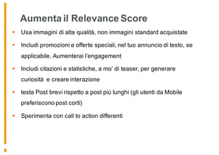 Aumenta il Relevance Score
§ Usa immagini di alta qualità, non immagini standard acquistate
§ Includi promozioni e offerte speciali, nel tuo annuncio di testo, se
applicabile. Aumenterai l’engagement
§ Includi citazioni e statistiche, a mo’ di teaser, per generare
curiosità e creare interazione
§ testa Post brevi rispetto a post più lunghi (gli utenti da Mobile
preferiscono post corti)
§ Sperimenta con call to action differenti
176
 