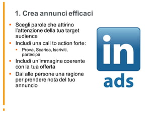 1. Crea annunci efficaci
§ Scegli parole che attirino
l’attenzione della tua target
audience
§ Includi una call to action forte:
§ Prova, Scarica, Iscriviti,
partecipa
§ Includi un’immagine coerente
con la tua offerta
§ Dai alle persone una ragione
per prendere nota del tuo
annuncio
 