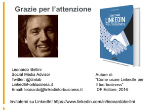 Grazie per l’attenzione
Leonardo Bellini
Social Media Advisor
Twitter: @dmlab
LinkedInForBusiness.it
Email: leonardo@linkedinforbusiness.it
Autore di:
“Come usare LinkedIn per
Il tuo business”
DF Editore, 2016
Invitatemi su LinkedIn! https://www.linkedin.com/in/leonardobellini
 