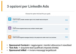 3 opzioni per LinkedIn Ads
Seleziona una delle 3 opzioni disponibili:
• Sponsored Content
• Text Ad
• Sponsored InMail
• Sponsored Content-> raggiungere i membri attraverso il newsfeed
• Text Ads -> acquisire lead qualificati (risposta diretta)
• Sponsored InMail -> inviare messaggi targettizzati
 