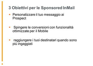 3 Obiettivi per le Sponsored InMail
§ Personalizzare il tuo messaggio ai
Prospect
§ Spingere le conversioni con funzionalità
ottimizzate per il Mobile
§ raggiungere i tuoi destinatari quando sono
più ingaggiati
 