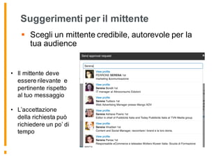 Suggerimenti per il mittente
§ Scegli un mittente credibile, autorevole per la
tua audience
• Il mittente deve
essere rilevante e
pertinente rispetto
al tuo messaggio
• L’accettazione
della richiesta può
richiedere un po’ di
tempo
 