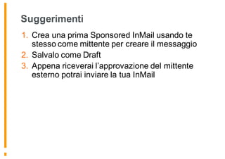 Suggerimenti
1. Crea una prima Sponsored InMail usando te
stesso come mittente per creare il messaggio
2. Salvalo come Draft
3. Appena riceverai l’approvazione del mittente
esterno potrai inviare la tua InMail
 