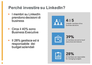 Perché investire su LinkedIn?
§ I membri su LinkedIn
prendono decisioni di
business
§ Circa il 40% sono
Business Executive
§ Il 28% gestisce ed è
responsabile dei
budget aziendali
 