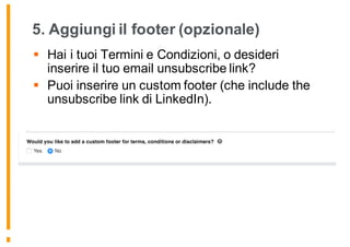 5. Aggiungi il footer (opzionale)
§ Hai i tuoi Termini e Condizioni, o desideri
inserire il tuo email unsubscribe link?
§ Puoi inserire un custom footer (che include the
unsubscribe link di LinkedIn).
 