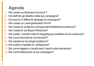 Agenda
1. Hai creato un Business Account ?
2. Hai definito gli obiettivi della tua campagna?
3. Conosci le 3 differenti tipologie di campagna?
4. Hai creato un Lead generation Form?
5. Hai creato le audience corrispondenti (Matched audience)?
6. Hai creato le tue Buyer Personas?
7. Hai scelto i corretti criteri di targeting per profilare la tua audience?
8. Sai come tracciare le conversioni?
9. Hai salvato la tua target audience?
10.Hai scelto il modello di tariffazione?
11.Sai come leggere e analizzare i report sulle prestazioni
12.Sai come ottimizzare la tua campagna?
 
